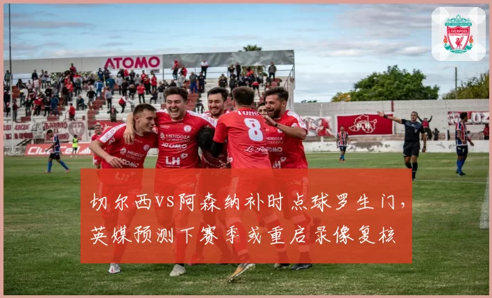 切尔西vs阿森纳补时点球罗生门，英媒预测下赛季或重启录像复核