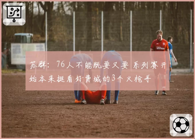 苏群：76人不能既要又要 系列赛开始本来挺看好费城的3个火枪手