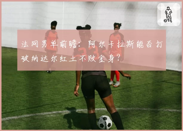 法网男单前瞻：阿尔卡拉斯能否打破纳达尔红土不败金身？