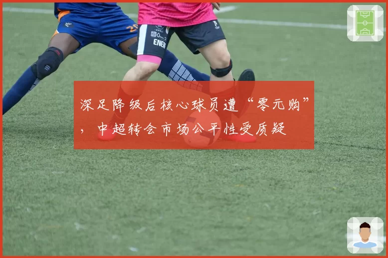 深足降级后核心球员遭“零元购”，中超转会市场公平性受质疑