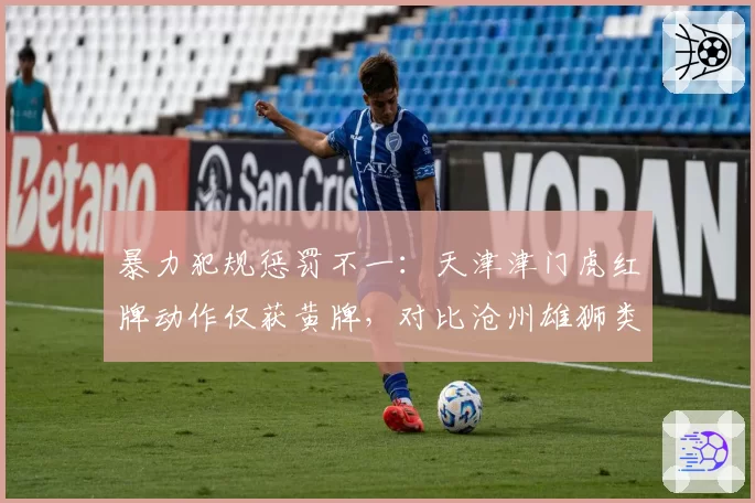 暴力犯规惩罚不一：天津津门虎红牌动作仅获黄牌，对比沧州雄狮类似犯规却直红下场