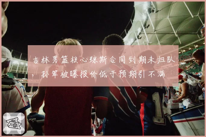 吉林男篮核心琼斯合同到期未归队，孙军被曝报价低于预期引不满