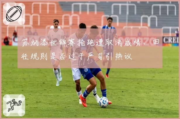 苏炳添世锦赛抢跑遭取消成绩,田径规则是否过于严苛引热议