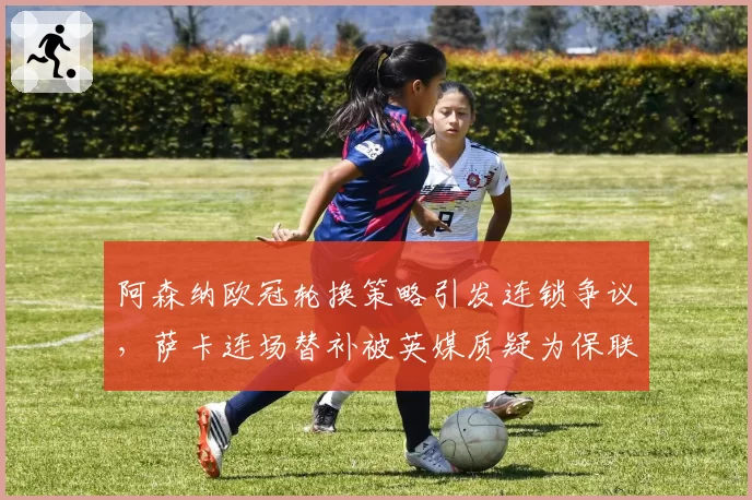 阿森纳欧冠轮换策略引发连锁争议，萨卡连场替补被英媒质疑为保联赛弃欧战