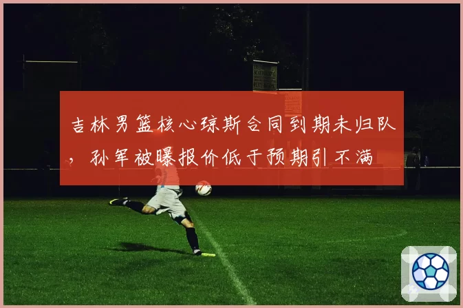 吉林男篮核心琼斯合同到期未归队,孙军被曝报价低于预期引不满