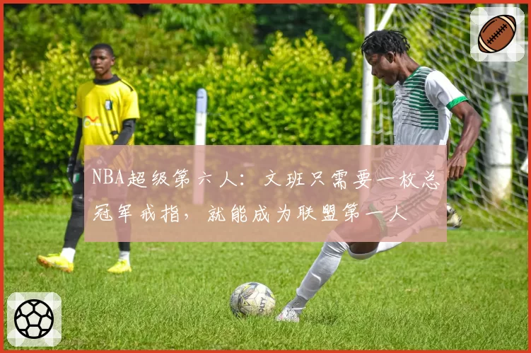 NBA超级第六人：文班只需要一枚总冠军戒指，就能成为联盟第一人