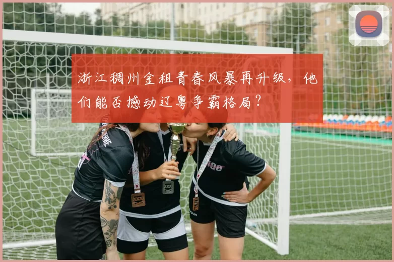 浙江稠州金租青春风暴再升级，他们能否撼动辽粤争霸格局？