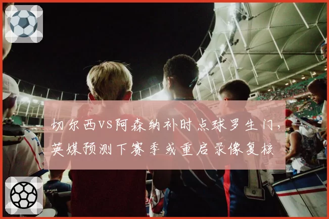 切尔西vs阿森纳补时点球罗生门，英媒预测下赛季或重启录像复核