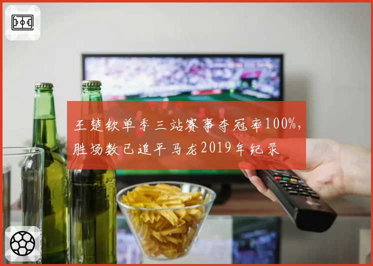 王楚钦单季三站赛事夺冠率100%,胜场数已追平马龙2019年纪录