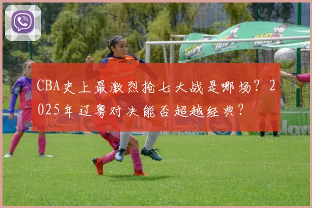 CBA史上最激烈抢七大战是哪场？2025年辽粤对决能否超越经典？