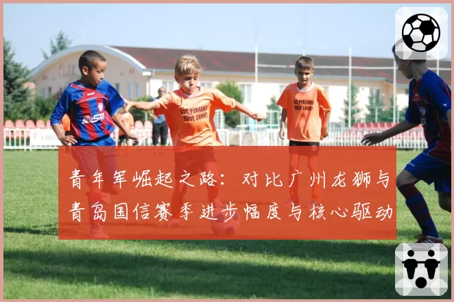 青年军崛起之路：对比广州龙狮与青岛国信赛季进步幅度与核心驱动力