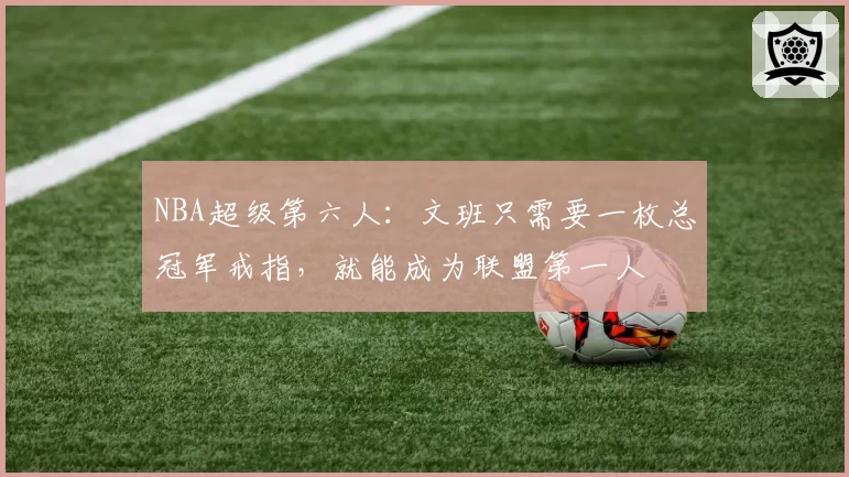 NBA超级第六人：文班只需要一枚总冠军戒指，就能成为联盟第一人