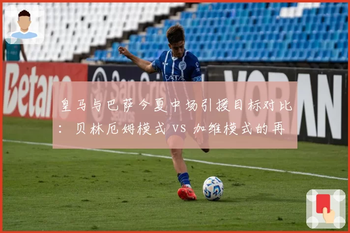 皇马与巴萨今夏中场引援目标对比：贝林厄姆模式 vs 加维模式的再现？