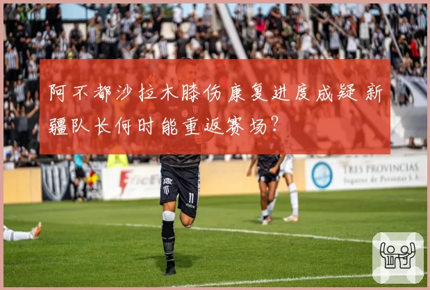 阿不都沙拉木膝伤康复进度成疑 新疆队长何时能重返赛场？