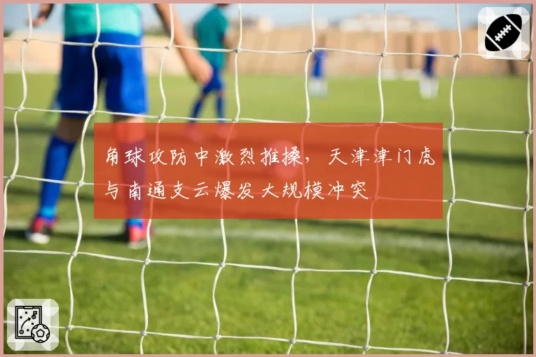 角球攻防中激烈推搡，天津津门虎与南通支云爆发大规模冲突