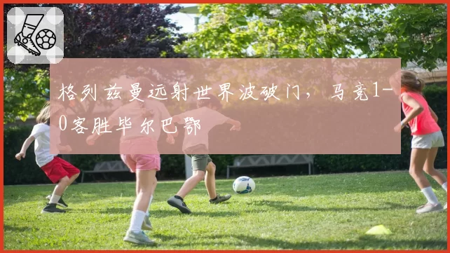 格列兹曼远射世界波破门，马竞1-0客胜毕尔巴鄂