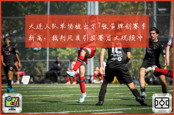 大连人队单场被出示7张黄牌创赛季新高，裁判尺度引发赛后大规模冲突