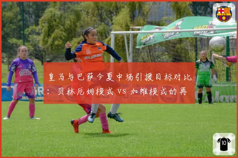 皇马与巴萨今夏中场引援目标对比：贝林厄姆模式 vs 加维模式的再现？