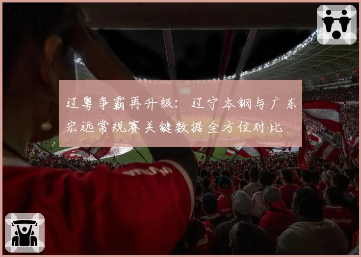 辽粤争霸再升级：辽宁本钢与广东宏远常规赛关键数据全方位对比