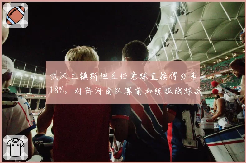 武汉三镇斯坦丘任意球直接得分率18%，对阵河南队赛前加练弧线球战术
