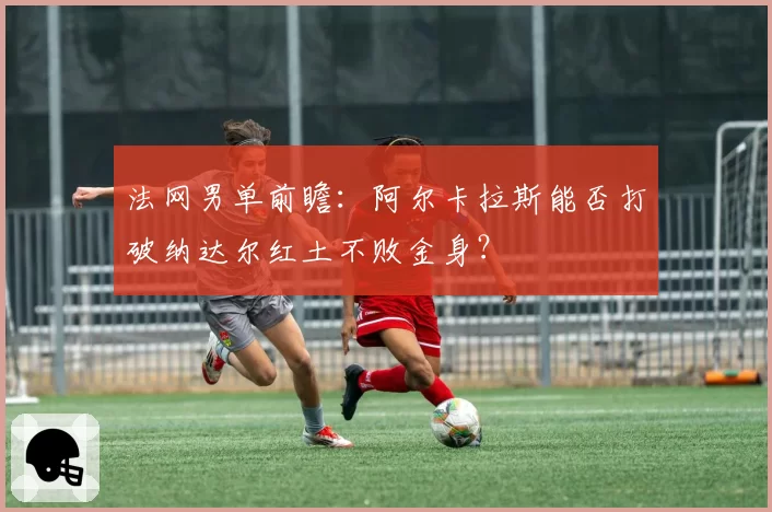 法网男单前瞻：阿尔卡拉斯能否打破纳达尔红土不败金身？