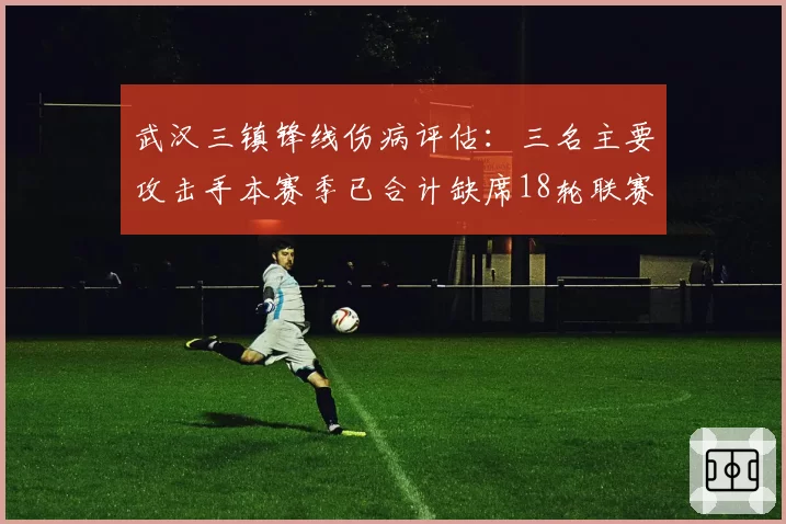 武汉三镇锋线伤病评估:三名主要攻击手本赛季已合计缺席18轮联赛
