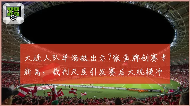 大连人队单场被出示7张黄牌创赛季新高，裁判尺度引发赛后大规模冲突