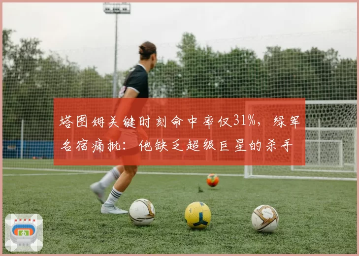 塔图姆关键时刻命中率仅31%，绿军名宿痛批：他缺乏超级巨星的杀手本能