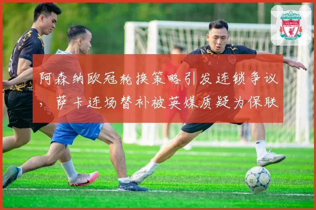 阿森纳欧冠轮换策略引发连锁争议，萨卡连场替补被英媒质疑为保联赛弃欧战