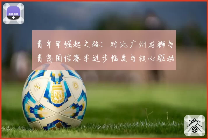 青年军崛起之路：对比广州龙狮与青岛国信赛季进步幅度与核心驱动力