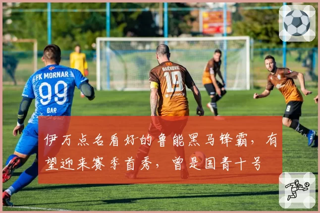 伊万点名看好的鲁能黑马锋霸，有望迎来赛季首秀，曾是国青十号