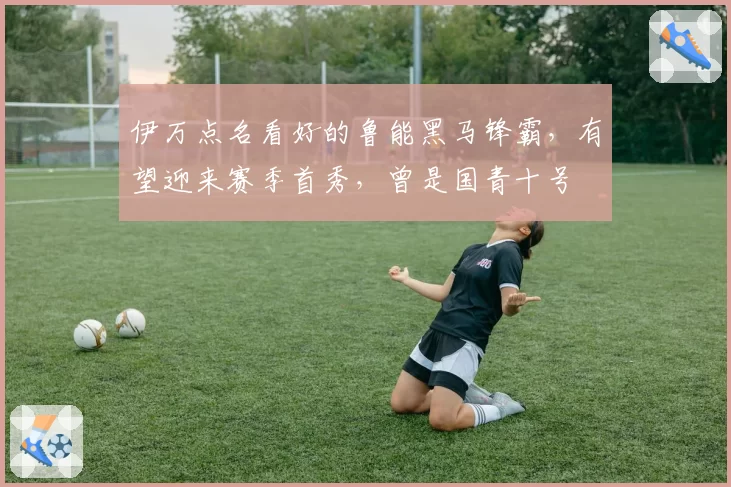 伊万点名看好的鲁能黑马锋霸，有望迎来赛季首秀，曾是国青十号