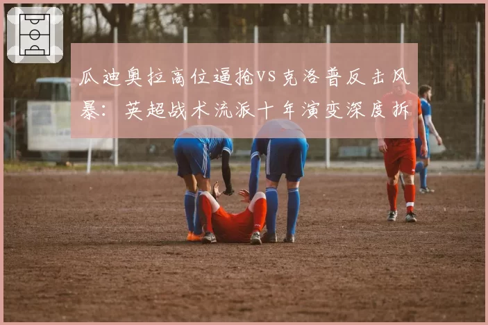 瓜迪奥拉高位逼抢vs克洛普反击风暴：英超战术流派十年演变深度拆解