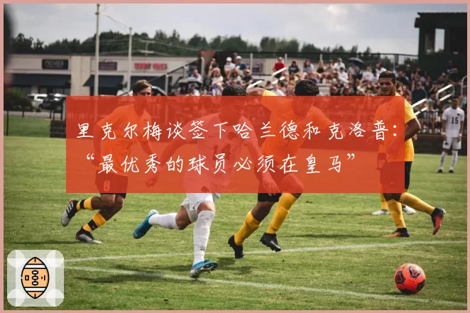 里克尔梅谈签下哈兰德和克洛普：“最优秀的球员必须在皇马”